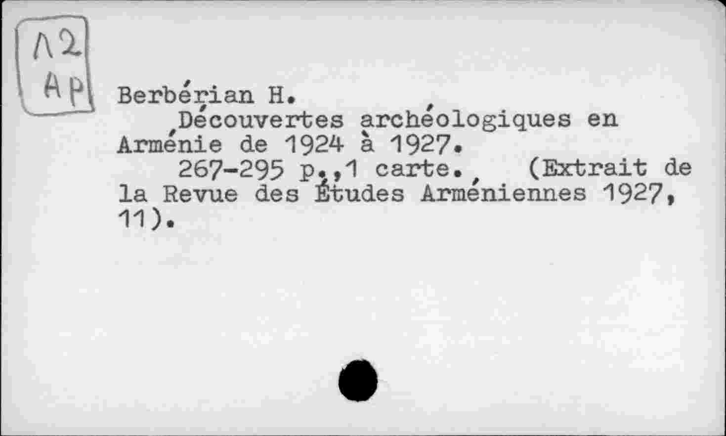 ﻿Berberian H.
Decouvertes archéologiques en Arménie de 1924 à 1927•
267-295 p.,1 carte.t (Extrait de la Revue des Etudes Arméniennes 1927» 11).